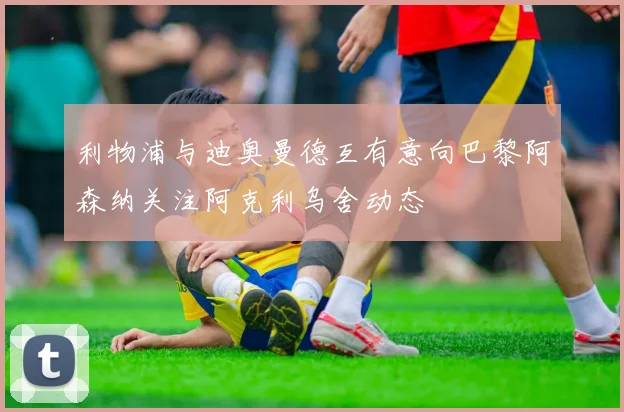 利物浦与迪奥曼德互有意向巴黎阿森纳关注阿克利乌舍动态