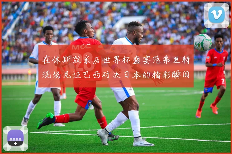 在休斯敦亲历世界杯盛宴范弗里特现场见证巴西对决日本的精彩瞬间