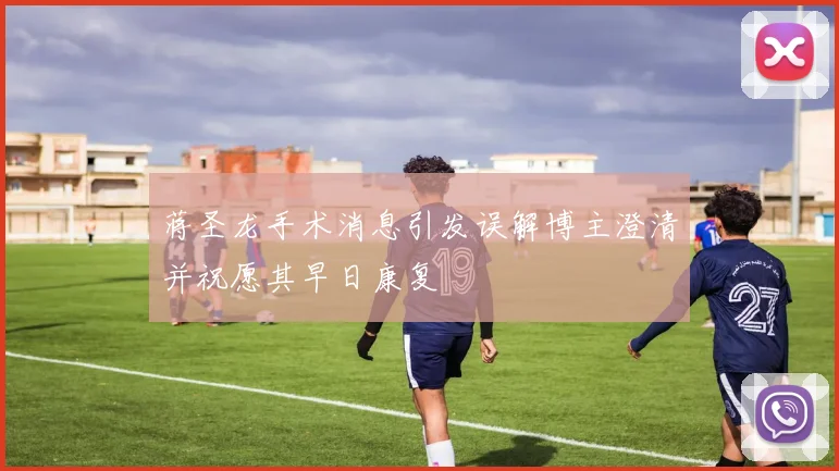 蒋圣龙手术消息引发误解博主澄清并祝愿其早日康复