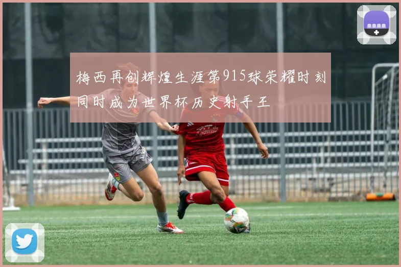 梅西再创辉煌生涯第915球荣耀时刻同时成为世界杯历史射手王