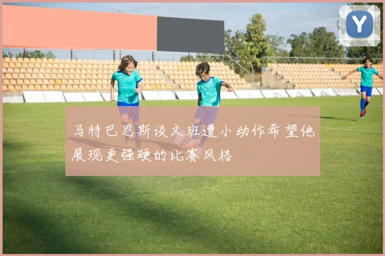 马特巴恩斯谈文班遭小动作希望他展现更强硬的比赛风格