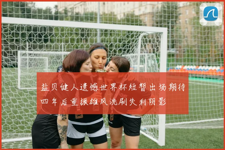 盐贝健人遗憾世界杯短暂出场期待四年后重振雄风洗刷失利阴影