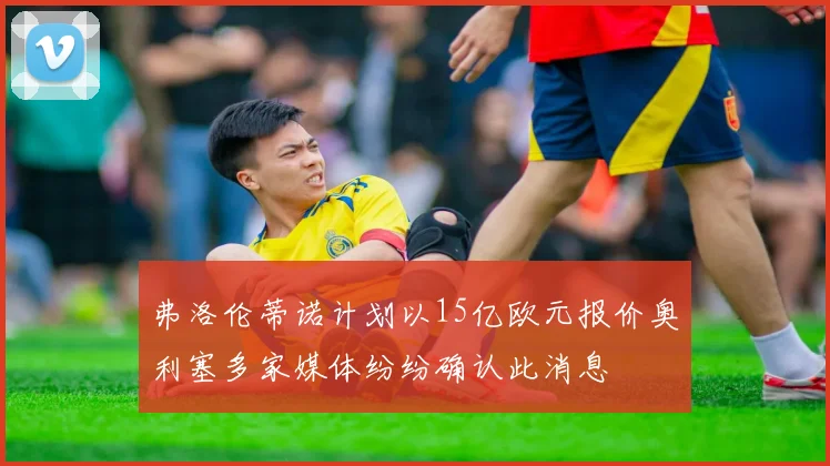 弗洛伦蒂诺计划以15亿欧元报价奥利塞多家媒体纷纷确认此消息