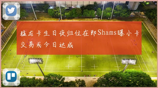猛龙卡生日夜归位在即Shams曝小卡交易或今日达成