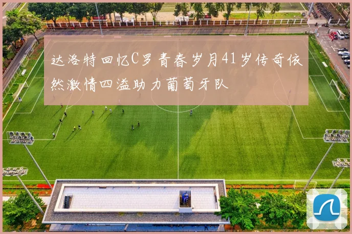 达洛特回忆C罗青春岁月41岁传奇依然激情四溢助力葡萄牙队