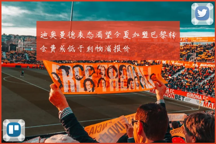 迪奥曼德表态渴望今夏加盟巴黎转会费或低于利物浦报价