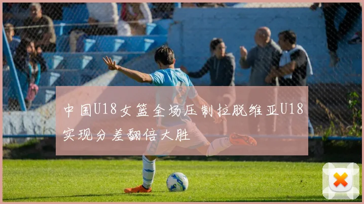 中国U18女篮全场压制拉脱维亚U18实现分差翻倍大胜