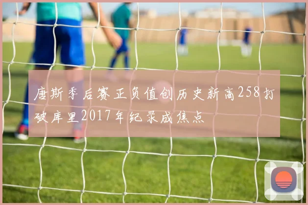 唐斯季后赛正负值创历史新高258打破库里2017年纪录成焦点