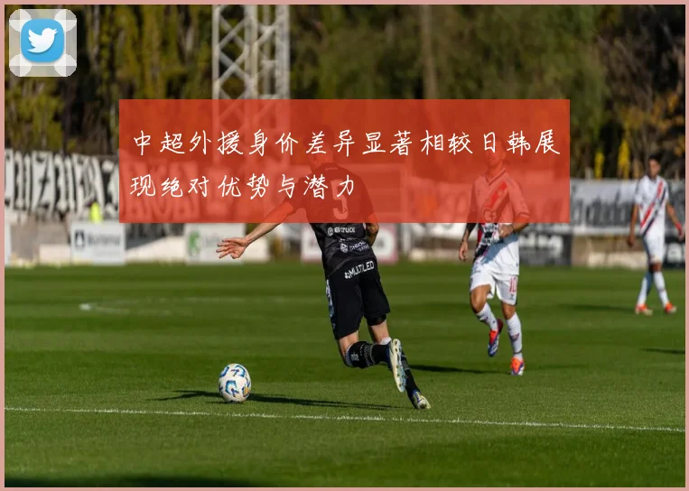 中超外援身价差异显著相较日韩展现绝对优势与潜力
