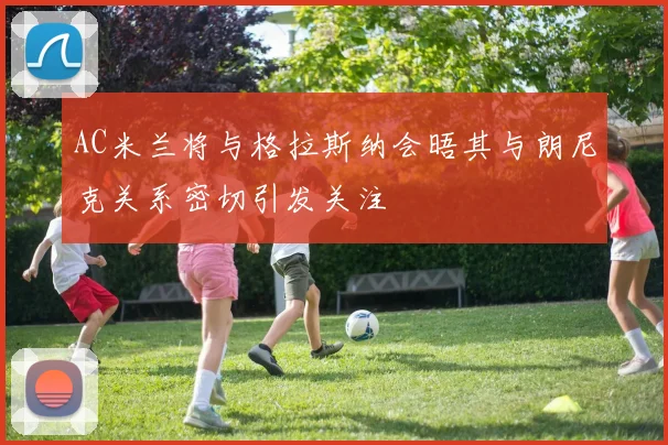 AC米兰将与格拉斯纳会晤其与朗尼克关系密切引发关注